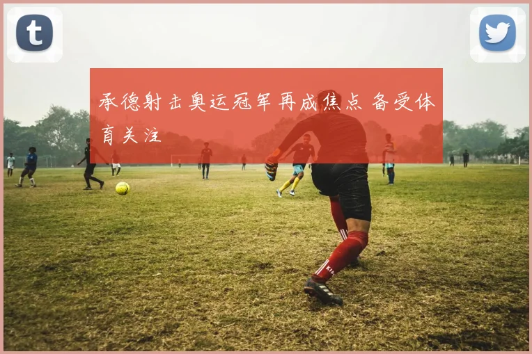 承德射击奥运冠军再成焦点 备受体育关注