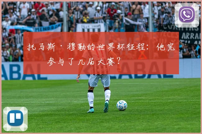 托马斯·穆勒的世界杯征程：他究竟参与了几届大赛？
