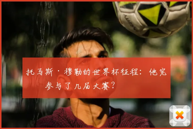 托马斯·穆勒的世界杯征程：他究竟参与了几届大赛？