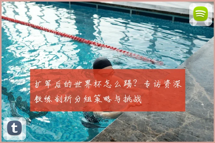 扩军后的世界杯怎么踢?专访资深教练剖析分组策略与挑战