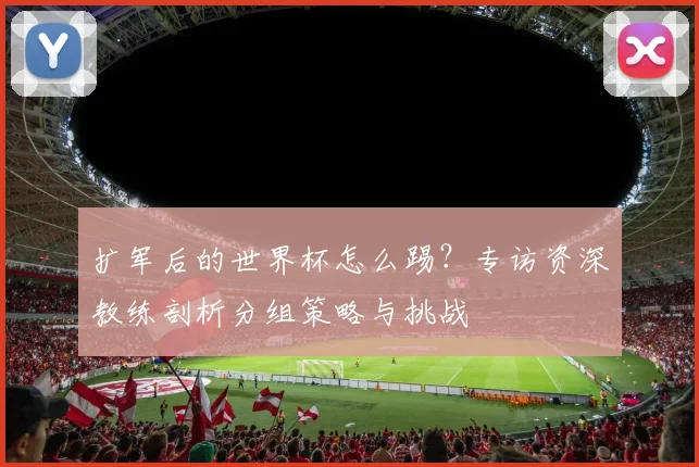 扩军后的世界杯怎么踢？专访资深教练剖析分组策略与挑战