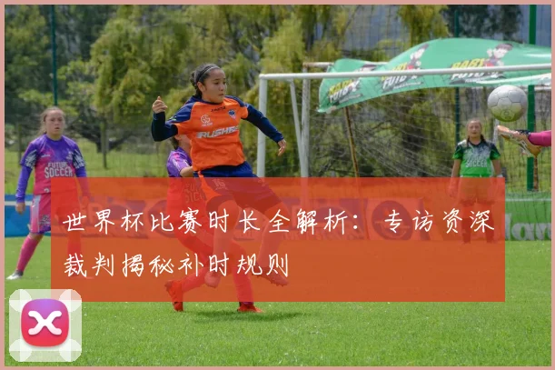 世界杯比赛时长全解析:专访资深裁判揭秘补时规则