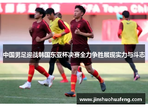 中国男足迎战韩国东亚杯决赛全力争胜展现实力与斗志