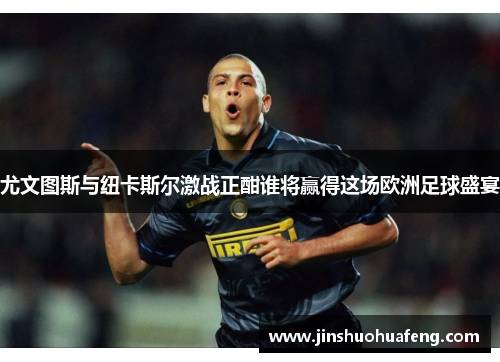 尤文图斯与纽卡斯尔激战正酣谁将赢得这场欧洲足球盛宴